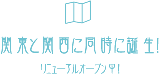 関東と関西に同時に誕生！リニューアルオープン中！
